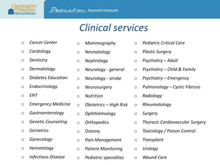 Clinical services
o

Cancer Center

o

Mammography

o

Pediatric Critical Care

o

Cardiology

o

Neonatology

o

Plastic Surgery

o

Dentistry

o

Nephrology

o

Psychiatry – Adult

o

Dermatology

o

Neurology - general

o

Psychiatry – Child & Family

o

Diabetes Education

o

Neurology - stroke

o

Psychiatry – Emergency

o

Endocrinology

o

Neurosurgery

o

Pulmonology – Cystic Fibrosis

o

ENT

o

Nutrition

o

Radiology

o

Emergency Medicine

o

Obstetrics – High Risk

o

Rheumatology

o

Gastroenterology

o

Ophthalmology

o

Surgery

o

Genetic Counseling

o

Orthopedics

o

Thoracic Cardiovascular Surgery

o

Geriatrics

o

Ostomy

o

Toxicology / Poison Control

o

Gynecology

o

Pain Management

o

Transplant

o

Hematology

o

Patient Monitoring

o

Urology

o

Infectious Disease

o

Pediatric specialties

o

Wound Care

 