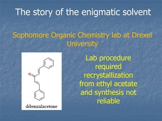 The story of the enigmatic solvent

Sophomore Organic Chemistry lab at Drexel
              University
                      Lab procedure
                         required
                     recrystallization
                   from ethyl acetate
                   and synthesis not
                          reliable
 