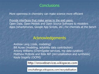 Conclusions

More openness in chemistry can make science more efficient

Provide interfaces that make sense to the end users:
Open Data, Open Models and Open Source Software to modelers
Apps (smartphones, Google App Scripts, etc.) for chemists at the bench



                   Acknowledgements
   Andrew Lang (code, modeling)
   Bill Acree (modeling, solubility data contribution)
   Antony Williams (ChemSpider services, mp data curation)
   Matthew McBride and Rida Atif (recrystallization and synthesis)
   Kayla Gogarty (OCPM)
 