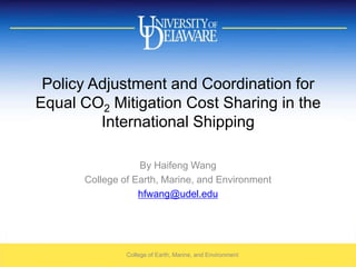 Policy Adjustment and Coordination for Equal CO2 Mitigation Cost Sharing in the International Shipping By Haifeng Wang College of Earth, Marine, and Environment hfwang@udel.edu College of Earth, Marine, and Environment 