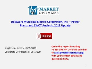 Delaware Municipal Electric Corporation, Inc. – Power 
Plants and SWOT Analysis, 2013 Update 
Single User License : US$ 1000 
Corporate User License : US$ 3000 
Order this report by calling 
+1 888 391 5441 or Send an email 
to sales@marketoptimizer.org 
with your contact details and 
questions if any. 
1 
 