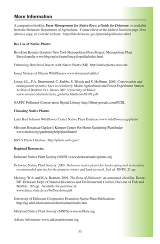 More Information
A companion booklet, Farm Management for Native Bees: a Guide for Delaware, is available
from the Delaware Department of Agriculture. Contact them at the address listed on page 26 to
obtain a copy, or visit the website: http://dda.delaware.gov/plantind/pollinator.shtml

Bee Use of Native Plants:

Brooklyn Botanic Garden's New York Metropolitan Flora Project, Metropolitan Plant
 Encyclopedia www.bbg.org/sci/nymf/encyclopedia/index.html

Enhancing Beneficial Insects with Native Plants (MI). http://nativeplants.msu.edu

Insect Visitors of Illinois Wildflowers www.shout.net/~jhilty/

Loose, J.L., F.A. Drummond, C. Stubbs, S. Woods and S. Hoffman. 2005. Conservation and
 management of native bees in cranberry. Maine Agricultural and Forest Experiment Station
 Technical Bulletin 191. Orono, ME: University of Maine.
 www.umaine.edu/mafes/elec_pubs/techbulletins/tb191.pdf

NAPPC Pollinator Conservation Digital Library http://libraryportals.com/PCDL

Choosing Native Plants:

Lady Bird Johnson Wildflower Center Native Plant Database www.wildflower.org/plants/

Missouri Botanical Garden’s Kemper Center For Home Gardening Plantfinder
 www.mobot.org/gardeninghelp/plantfinder/

NRCS Plants Database: http://plants.usda.gov/

Regional Resources:

Delaware Native Plant Society (DNPS) www.delawarenativeplants.org

Delaware Native Plant Society. 2005. Delaware native plants for landscaping and restoration:
 recommended species for the property owner and land steward. 2nd ed. DNPS. 21 pp.

McAvoy, W.A. and K.A. Bennett. 2001. The flora of Delaware: an annotated checklist. Dover,
 DE: Delaware Dept. of Natural Resources and Environmental Control, Division of Fish and
 Wildlife. 265 pp. Available for purchase at:
 www.dnrec.state.de.us/fw/floraform.pdf

University of Delaware Cooperative Extension Native Plant Publications
 http://ag.udel.edu/extension/horticulture/index.htm

Maryland Native Plant Society (MNPS) www.mdflora.org

Adkins Arboretum: www.adkinsarboretum.org


                                               23
 