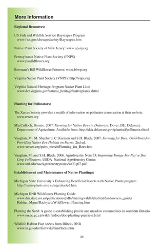 More Information
Regional Resources:

US Fish and Wildlife Service Bayscapes Program
 www.fws.gov/chesapeakebay/Bayscapes.htm

Native Plant Society of New Jersey: www.npsnj.org

Pennsylvania Native Plant Society (PNPS)
 www.pawildflower.org

Bowman’s Hill Wildflower Preserve: www.bhwp.org

Virginia Native Plant Society (VNPS): http://vnps.org

Virginia Natural Heritage Program Native Plant Lists
 www.dcr.virginia.gov/natural_heritage/nativeplants.shtml


Planting for Pollinators:

The Xerces Society provides a wealth of information on pollinator conservation at their website:
 www.xerces.org

MacCulloch, Bonnie. 2007. Farming for Native Bees in Delaware. Dover, DE: Delaware
 Department of Agriculture. Available from: http://dda.delaware.gov/plantind/pollinator.shtml

Vaughan, M., M. Shepherd, C. Kremen and S.H. Black. 2007. Farming for Bees: Guidelines for
 Providing Native Bee Habitat on Farms. 2nd ed.
 www.xerces.org/pubs_merch/Farming_for_Bees.htm

Vaughan, M. and S.H. Black. 2006. Agroforestry Note 33: Improving Forage For Native Bee
 Crop Pollinators. USDA National Agroforestry Center.
 www.unl.edu/nac/agroforestrynotes/an33g07.pdf

Establishment and Maintenance of Native Plantings:

Michigan State University’s Enhancing Beneficial Insects with Native Plants program
 http://nativeplants.msu.edu/getstarted.htm

Michigan DNR Wildflower Planting Guide
 www.dnr.state.mi.us/publications/pdfs/huntingwildlifehabitat/landowners_guide/
 Habitat_Mgmt/Backyard/Wildflower_Planting.htm

Planting the Seed: A guide to establishing prairie and meadow communities in southern Ontario
  www.on.ec.gc.ca/wildlife/docs/doc-planting-prairie-e.html

Wildlife Habitat Fact sheets from Illinois DNR
 www.in.gov/dnr/fishwild/hunt/facts.htm

                                                 24
 