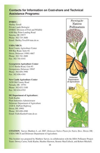 Contacts for Information on Cost-share and Technical
Assistance Programs:

DNREC:
Shelley Tovell
Private Lands Biologist
DNREC Division of Fish and Wildlife
6180 Hay Point Landing Road
Smyrna, DE 19977
Phone: 302-735-3600
Email: Shelley.Tovell@state.de.us

USDA NRCS:
Kent County Agriculture Center
800 Bay Road, Suite #2
Dover, Delaware 19901-4667
Phone: 302-741-2600
Fax: 302-741-0341

Georgetown Agriculture Center
21315 Berlin Road, Unit #3
Georgetown, Delaware 19947
Phone: 302-856-3990
Fax: 302-856-4381

New Castle Agriculture Center
2430 Old County Road
Newark, DE 19791
Phone: 302-832-3100
Fax: 302-834-0783

DE Department of Agriculture:
Faith Kuehn
Plant Industries Administrator
Delaware Department of Agriculture
2320 S. DuPont Highway
Dover, DE 19901
Phone: 302-698-4500
Email: Faith.Kuehn@state.de.us




CITATION: Sarver, Matthew J., ed. 2007. Delaware Native Plants for Native Bees. Dover, DE:
USDA NRCS and Delaware Department of Agriculture.

This booklet was prepared by Matthew Sarver, in collaboration with the DDA Pollinator Project
Team: Dewey Caron, Faith Kuehn, Heather Harmon, Bonnie MacCulloch, and Robert Mitchell.
                                            26
 