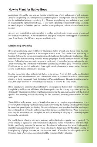 How to Plant for Native Bees
content and pH, and be sure you are familiar with the type of soil and degree of soil moisture.
Analyze the planting site, taking into account the degree of sun exposure, and any tendency for
the site to flood or become excessively dry. Measure your planting area and draw a plan to aid
in calculating the right amount of seed. If you will be planting containerized woody seedlings
or rooted plugs of herbaceous species, calculate plant spacing and estimate the number of plants
needed.

An easy way to establish a native meadow is to plant a mix of native warm-season grasses and
bee-friendly wildflowers. Consult references and speak with your seed supplier to determine
your desired ratio of wildflower to grass seed in the mix.


Establishing a Planting

If you are establishing a new wildflower planting on fallow ground, you should begin by elimi-
nating all competing vegetation in the area you wish to plant. This can be done by mowing or
burning, followed by one or more applications of glyphosate herbicide prior to planting. Make
sure litter and thatch is cleanly removed before spraying so that the herbicide reaches the vege-
tation. Cultivating is an alternative approach, particularly if a crop has been growing on the site.
After cultivating, the soil should be firmed by cultipacking to create good seed to soil contact.
Fertilizers are not needed and tend to favor rapid growth of non-native weeds, rather than suc-
cessful establishment of the native planting.

Seeding should take place either in late fall or in the spring. A no-till drill can be used to plant
native grass and wildflower seed, and can often be rented or borrowed from local conservation
districts or local chapters of Quail Unlimited or Pheasants Forever. Broadcast seeding may be
used, but larger amounts of seed are typically needed to achieve the same results.

If you already have a number of desirable native species present that you don’t wish to eliminate,
it might be possible to add additional wildflower species into the existing vegetation by either 1)
strategically planting rooted plugs or 2) burning or mowing the area, overseeding with the desired
species, then mowing periodically during the first season to promote germination of the new
seed.

To establish a hedgerow or clump of woody shrubs or trees, complete vegetation control is not
necessary, but competing vegetation immediately surrounding the planting site of each tree should
be mowed or sprayed prior to planting. Tree tube shelters secured to stakes should be used to pro-
tect seedlings from herbicides and mowing, rodent damage, and deer browse. Weed suppression
mats may be installed around each plant, or periodic mowing or spraying of competing vegeta-
tion may be substituted.

For establishment of native species in wetlands and wetland edges, special care is required. To
avoid toxicity to aquatic life and contamination of ground water, be sure to use only those her-
bicides specifically approved for wetland use. To minimize soil compaction, avoid driving equip-
ment through areas that are too wet. These sites may be better suited for broadcast seeding or
hand planting of plugs, bareroot, or containerized stock. Control of invasive species such as
Common Reed (Phragmites australis) should be completed before planting.

                                                 3
 