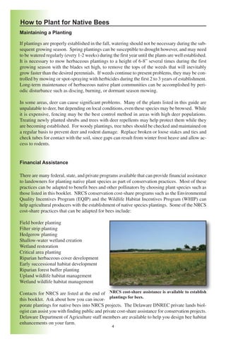 How to Plant for Native Bees
Maintaining a Planting

If plantings are properly established in the fall, watering should not be necessary during the sub-
sequent growing season. Spring plantings can be susceptible to drought however, and may need
to be watered regularly (every 1-2 weeks) during the first year until the plants are well established.
It is necessary to mow herbaceous plantings to a height of 6-8” several times during the first
growing season with the blades set high, to remove the tops of the weeds that will inevitably
grow faster than the desired perennials. If weeds continue to present problems, they may be con-
trolled by mowing or spot-spraying with herbicides during the first 2 to 3 years of establishment.
Long-term maintenance of herbaceous native plant communities can be accomplished by peri-
odic disturbance such as discing, burning, or dormant season mowing.

In some areas, deer can cause significant problems. Many of the plants listed in this guide are
unpalatable to deer, but depending on local conditions, even these species may be browsed. While
it is expensive, fencing may be the best control method in areas with high deer populations.
Treating newly planted shrubs and trees with deer repellents may help protect them while they
are becoming established. For woody plantings, tree tubes should be checked and maintained on
a regular basis to prevent deer and rodent damage. Replace broken or loose stakes and ties and
check tubes for contact with the soil, since gaps can result from winter frost heave and allow ac-
cess to rodents.


Financial Assistance

There are many federal, state, and private programs available that can provide financial assistance
to landowners for planting native plant species as part of conservation practices. Most of these
practices can be adapted to benefit bees and other pollinators by choosing plant species such as
those listed in this booklet. NRCS conservation cost-share programs such as the Environmental
Quality Incentives Program (EQIP) and the Wildlife Habitat Incentives Program (WHIP) can
help agricultural producers with the establishment of native species plantings. Some of the NRCS
cost-share practices that can be adapted for bees include:

Field border planting
Filter strip planting
Hedgerow planting
Shallow-water wetland creation
Wetland restoration
Critical area planting
Riparian herbaceous cover development
Early successional habitat development
Riparian forest buffer planting
Upland wildlife habitat management
Wetland wildlife habitat management

Contacts for NRCS are listed at the end of NRCS cost-share assistance is available to establish
this booklet. Ask about how you can incor- plantings for bees.
porate plantings for native bees into NRCS projects. The Delaware DNREC private lands biol-
ogist can assist you with finding public and private cost-share assistance for conservation projects.
Delaware Department of Agriculture staff members are available to help you design bee habitat
enhancements on your farm.
                                                  4
 