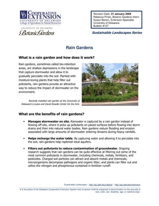 Revision Date: 31 January 2009
                                                                                    Rebecca Pineo, Botanic Gardens Intern
                                                                                    Susan Barton, Extension Specialist
                                                                                    University of Delaware
                                                                                    Bulletin #127

                                                                                  Sustainable Landscapes Series



                                                     Rain Gardens

What is a rain garden and how does it work?
Rain gardens, sometimes called bio-retention
areas, are shallow depressions in the landscape
that capture stormwater and allow it to
gradually percolate into the soil. Planted with
moisture-loving plants that help filter out
pollutants, rain gardens provide an attractive
way to reduce the impact of stormwater on the
environment.


        Recently installed rain garden at the University of
  Delaware’s Louise and David Roselle Center for the Arts.



What are the benefits of rain gardens?

          Manages stormwater on site. Rainwater is captured by a rain garden instead of
          flowing off-site, where it picks up pollutants on paved surfaces before flowing into storm
          drains and then into natural water bodies. Rain gardens reduce flooding and erosion
          associated with large amounts of stormwater entering streams during heavy rainfalls.

          Helps recharge the water table. By capturing water and allowing it to percolate into
          the soil, rain gardens help replenish local aquifers.

          Filters out pollutants to reduce contamination of groundwater. Ongoing
          research suggests that rain gardens can be quite effective at filtering out some of the
          most common pollutants in stormwater, including chemicals, metals, fertilizers, and
          pesticides. Charged soil particles can attract and absorb metals and chemicals;
          microorganisms decompose pathogens and organic litter; and plants can filter out and
          utilize the nitrogen and phosphorous contained in fertilizer runoff.




                                                  Sustainable Landscapes – http://ag.udel.edu/udbg/sl – http://ag.udel.edu/extension
_________________________________________________________________________________________________________
 It is the policy of the Delaware Cooperative Extension System that no person shall be subjected to discrimination on the grounds of
                                                                                   race, color, sex, disability, age, or national origin.
 