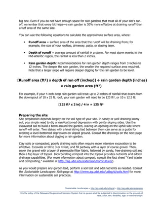big one. Even if you do not have enough space for rain gardens that treat all of your site’s run
off, remember that every bit helps—a rain garden is 30% more effective at draining runoff than
a turf area of the same size.

You can use the following equations to calculate the approximate surface area, where:

           Runoff area = surface area of the area that the runoff will be draining from; for
           example, the size of your rooftop, driveway, patio, or sloping lawn.

           Depth of runoff = average amount of rainfall in a storm. For most storm events in the
           Mid-Atlantic region, the rainfall is less than 2 inches.

           Rain garden depth: Recommendations for rain garden depth ranges from 3 inches to
           12 inches. The deeper the rain garden, the smaller the required surface area required.
           Note that a larger slope will require deeper digging for the rain garden to be level.


[Runoff area (ft²) x depth of run off (inches)] ÷ rain garden depth (inches)
                                              = rain garden area (ft²)

For example, if your 4-inch deep rain garden will treat up to 2 inches of rainfall that drains from
the downspout of 10 x 25 ft. roof, your rain garden will need to be 125 ft², or 10 x 12.5 ft:

                                            [125 ft² x 2 in] / 4 in = 125 ft²


Preparing the site
Site preparation depends largely on the soil type of your site. In sandy or well-draining loamy
soil, you simply need to dig a level-bottomed depression with gently sloping sides. Use the
excavated soil to build a berm around the garden, leaving an opening on the uphill side where
runoff will enter. Two stakes with a level string tied between them can serve as a guide for
creating a level-bottomed depression on sloped ground. Consult the drawings on the next page
for more information about digging a rain garden.

Clay soils or compacted, poorly draining soils often require more intensive excavation to be
effective. Excavate or till to 3 or 4 feet, and fill partway with a layer of coarse gravel. Then,
cover the gravel with a layer of permeable filter fabric, followed by sandy, free-draining soil and
then a top layer of topsoil. Incorporating compost into the topsoil provides nutrients and added
drainage capabilities. (For more information about compost, consult the fact sheet “Yard Waste
and Composting,” available at http://ag.udel.edu/extension/horticulture/).

As you would prepare any garden bed, perform a soil test and add nutrients as needed. Consult
the Sustainable Landscapes: Soils page at http://www.ag.udel.edu/udbg/sl/soils.html for more
information on sustainable soil practices.



                                                   Sustainable Landscapes – http://ag.udel.edu/udbg/sl – http://ag.udel.edu/extension
 _________________________________________________________________________________________________________
  It is the policy of the Delaware Cooperative Extension System that no person shall be subjected to discrimination on the grounds of
                                                                                    race, color, sex, disability, age, or national origin.
 