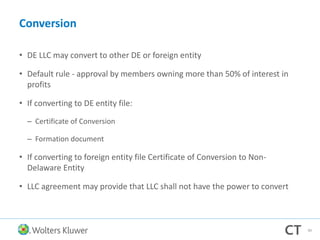 Conversion
• DE LLC may convert to other DE or foreign entity
• Default rule - approval by members owning more than 50% of interest in
profits
• If converting to DE entity file:
– Certificate of Conversion
– Formation document
• If converting to foreign entity file Certificate of Conversion to Non-
Delaware Entity
• LLC agreement may provide that LLC shall not have the power to convert
99
 