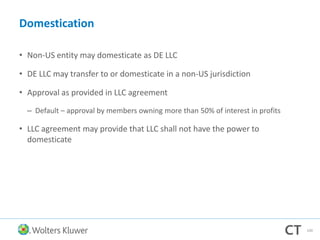 Domestication
• Non-US entity may domesticate as DE LLC
• DE LLC may transfer to or domesticate in a non-US jurisdiction
• Approval as provided in LLC agreement
– Default – approval by members owning more than 50% of interest in profits
• LLC agreement may provide that LLC shall not have the power to
domesticate
100
 