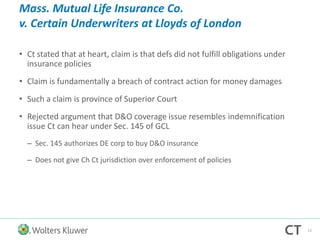 Mass. Mutual Life Insurance Co.
v. Certain Underwriters at Lloyds of London
• Ct stated that at heart, claim is that defs did not fulfill obligations under
insurance policies
• Claim is fundamentally a breach of contract action for money damages
• Such a claim is province of Superior Court
• Rejected argument that D&O coverage issue resembles indemnification
issue Ct can hear under Sec. 145 of GCL
– Sec. 145 authorizes DE corp to buy D&O insurance
– Does not give Ch Ct jurisdiction over enforcement of policies
12
 