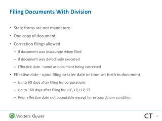 Filing Documents With Division
• State forms are not mandatory
• One copy of document
• Correction filings allowed
– If document was inaccurate when filed
– If document was defectively executed
– Effective date - same as document being corrected
• Effective date - upon filing or later date or time set forth in document
– Up to 90 days after filing for corporations
– Up to 180 days after filing for LLC, LP, LLP, ST
– Prior effective date not acceptable except for extraordinary condition
18
 