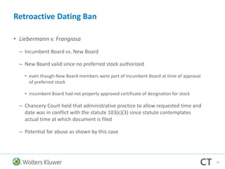 Retroactive Dating Ban
• Liebermann v. Frangiosa
– Incumbent Board vs. New Board
– New Board valid since no preferred stock authorized
• even though New Board members were part of Incumbent Board at time of approval
of preferred stock
• incumbent Board had not properly approved certificate of designation for stock
– Chancery Court held that administrative practice to allow requested time and
date was in conflict with the statute 103(c)(3) since statute contemplates
actual time at which document is filed
– Potential for abuse as shown by this case
19
 