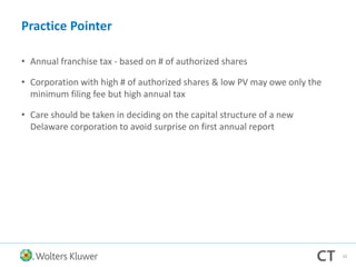 Practice Pointer
• Annual franchise tax - based on # of authorized shares
• Corporation with high # of authorized shares & low PV may owe only the
minimum filing fee but high annual tax
• Care should be taken in deciding on the capital structure of a new
Delaware corporation to avoid surprise on first annual report
33
 