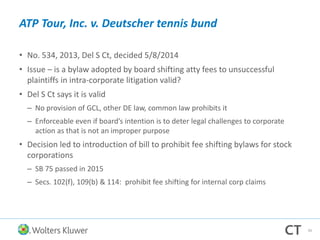 ATP Tour, Inc. v. Deutscher tennis bund
• No. 534, 2013, Del S Ct, decided 5/8/2014
• Issue – is a bylaw adopted by board shifting atty fees to unsuccessful
plaintiffs in intra-corporate litigation valid?
• Del S Ct says it is valid
– No provision of GCL, other DE law, common law prohibits it
– Enforceable even if board’s intention is to deter legal challenges to corporate
action as that is not an improper purpose
• Decision led to introduction of bill to prohibit fee shifting bylaws for stock
corporations
– SB 75 passed in 2015
– Secs. 102(f), 109(b) & 114: prohibit fee shifting for internal corp claims
34
 
