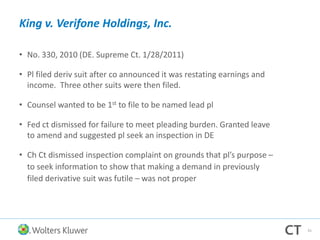 King v. Verifone Holdings, Inc.
• No. 330, 2010 (DE. Supreme Ct. 1/28/2011)
• Pl filed deriv suit after co announced it was restating earnings and
income. Three other suits were then filed.
• Counsel wanted to be 1st to file to be named lead pl
• Fed ct dismissed for failure to meet pleading burden. Granted leave
to amend and suggested pl seek an inspection in DE
• Ch Ct dismissed inspection complaint on grounds that pl’s purpose –
to seek information to show that making a demand in previously
filed derivative suit was futile – was not proper
41
 