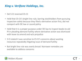 King v. Verifone Holdings, Inc.
• Del S Ct reversed Ch Ct
• Held that Ch Ct’s bright line rule, barring stockholders from pursuing
inspection solely because they filed a derivative action first, did not
comport with DE law or sound policy
• Held that it is a proper purpose under DE law to inspect books to aid
Pl in pleading demand futility where derivative action was dismissed
with leave to amend and w/o prejudice
• S Ct stated it was sensitive to Ch Ct’s concerns about wasting
resources repeatedly litigating issue of demand futility
• But bright line rule was overly broad. Narrower remedies are
available to address concerns
42
 