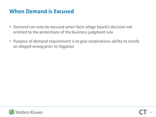 When Demand is Excused
• Demand can only be excused when facts allege board’s decision not
entitled to the protections of the business judgment rule
• Purpose of demand requirement is to give corporations ability to rectify
an alleged wrong prior to litigation
46
 