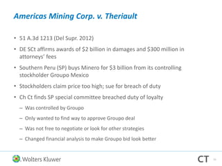 Americas Mining Corp. v. Theriault
• 51 A.3d 1213 (Del Supr. 2012)
• DE SCt affirms awards of $2 billion in damages and $300 million in
attorneys’ fees
• Southern Peru (SP) buys Minero for $3 billion from its controlling
stockholder Groupo Mexico
• Stockholders claim price too high; sue for breach of duty
• Ch Ct finds SP special committee breached duty of loyalty
– Was controlled by Groupo
– Only wanted to find way to approve Groupo deal
– Was not free to negotiate or look for other strategies
– Changed financial analysis to make Groupo bid look better
51
 