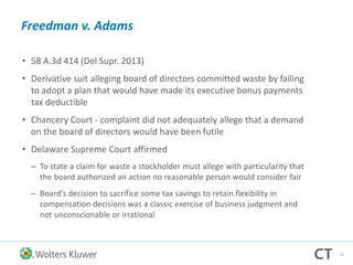 Freedman v. Adams
• 58 A.3d 414 (Del Supr. 2013)
• Derivative suit alleging board of directors committed waste by failing
to adopt a plan that would have made its executive bonus payments
tax deductible
• Chancery Court - complaint did not adequately allege that a demand
on the board of directors would have been futile
• Delaware Supreme Court affirmed
– To state a claim for waste a stockholder must allege with particularity that
the board authorized an action no reasonable person would consider fair
– Board’s decision to sacrifice some tax savings to retain flexibility in
compensation decisions was a classic exercise of business judgment and
not unconscionable or irrational
53
 