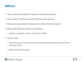 Officers
• Titles and duties stated in bylaws or board resolution
• Any number of offices may be held by same person
• Chosen as prescribed in bylaws or as determined by board
• Owe same fiduciary duties as directors
– Gantler v. Stephens, 965 A.2d 695 (Del. 2009)
• Section 103
– Corporate charter cannot limit or eliminate personal liability for breach of
fiduciary duties
– Difference from directors
55
 