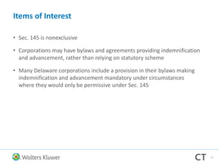 Items of Interest
• Sec. 145 is nonexclusive
• Corporations may have bylaws and agreements providing indemnification
and advancement, rather than relying on statutory scheme
• Many Delaware corporations include a provision in their bylaws making
indemnification and advancement mandatory under circumstances
where they would only be permissive under Sec. 145
57
 