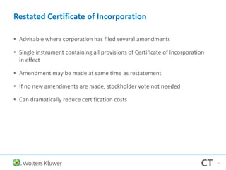 Restated Certificate of Incorporation
• Advisable where corporation has filed several amendments
• Single instrument containing all provisions of Certificate of Incorporation
in effect
• Amendment may be made at same time as restatement
• If no new amendments are made, stockholder vote not needed
• Can dramatically reduce certification costs
61
 