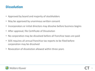 Dissolution
• Approved by board and majority of stockholders
• May be approved by unanimous written consent
• Incorporators or initial directors may dissolve before business begins
• After approval, file Certificate of Dissolution
• No corporation may be dissolved before all franchise taxes are paid
• SOS requires all annual franchise tax reports to be filed before
corporation may be dissolved
• Revocation of dissolution allowed within three years
70
 