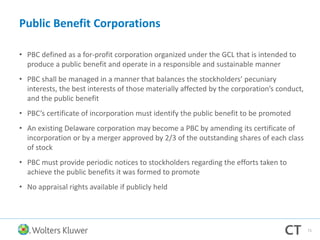 Public Benefit Corporations
• PBC defined as a for-profit corporation organized under the GCL that is intended to
produce a public benefit and operate in a responsible and sustainable manner
• PBC shall be managed in a manner that balances the stockholders’ pecuniary
interests, the best interests of those materially affected by the corporation’s conduct,
and the public benefit
• PBC’s certificate of incorporation must identify the public benefit to be promoted
• An existing Delaware corporation may become a PBC by amending its certificate of
incorporation or by a merger approved by 2/3 of the outstanding shares of each class
of stock
• PBC must provide periodic notices to stockholders regarding the efforts taken to
achieve the public benefits it was formed to promote
• No appraisal rights available if publicly held
71
 
