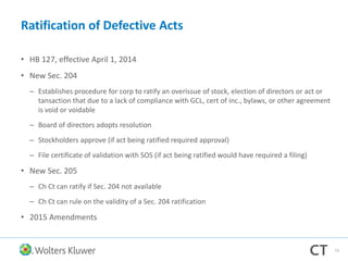 Ratification of Defective Acts
• HB 127, effective April 1, 2014
• New Sec. 204
– Establishes procedure for corp to ratify an overissue of stock, election of directors or act or
tansaction that due to a lack of compliance with GCL, cert of inc., bylaws, or other agreement
is void or voidable
– Board of directors adopts resolution
– Stockholders approve (if act being ratified required approval)
– File certificate of validation with SOS (if act being ratified would have required a filing)
• New Sec. 205
– Ch Ct can ratify if Sec. 204 not available
– Ch Ct can rule on the validity of a Sec. 204 ratification
• 2015 Amendments
72
 