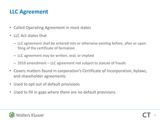 LLC Agreement
• Called Operating Agreement in most states
• LLC Act states that
– LLC agreement shall be entered into or otherwise existing before, after or upon
filing of the certificate of formation
– LLC agreement may be written, oral, or implied
– 2010 amendment – LLC agreement not subject to statute of frauds
• Covers matters found in corporation’s Certificate of Incorporation, bylaws,
and shareholder agreements
• Used to opt out of default provisions
• Used to fill in gaps where there are no default provisions
78
 