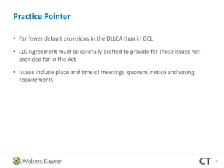 Practice Pointer
• Far fewer default provisions in the DLLCA than in GCL
• LLC Agreement must be carefully drafted to provide for those issues not
provided for in the Act
• Issues include place and time of meetings, quorum, notice and voting
requirements
80
 