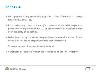 Series LLC
• LLC agreement may establish designated series of members, managers,
LLC interests or assets
• Each series may have separate rights, powers, duties with respect to
property or obligations of the LLC or profits or losses associated with
such property or obligations
• Debts incurred by the series are payable only from the assets of that
series if Series LLC is properly formed and maintained
• Separate records & accounts must be kept
• Certificate of Formation must contain notice of liability limitation
81
 