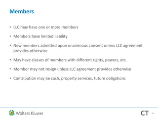 Members
• LLC may have one or more members
• Members have limited liability
• New members admitted upon unanimous consent unless LLC agreement
provides otherwise
• May have classes of members with different rights, powers, etc.
• Member may not resign unless LLC agreement provides otherwise
• Contribution may be cash, property services, future obligations
84
 