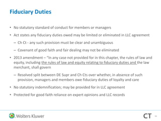 Fiduciary Duties
• No statutory standard of conduct for members or managers
• Act states any fiduciary duties owed may be limited or eliminated in LLC agreement
– Ch Ct - any such provision must be clear and unambiguous
– Covenant of good faith and fair dealing may not be eliminated
• 2013 amendment – “In any case not provided for in this chapter, the rules of law and
equity, including the rules of law and equity relating to fiduciary duties and the law
merchant, shall govern
– Resolved split between DE Supr and Ch Cts over whether, in absence of such
provision, managers and members owe fiduciary duties of loyalty and care
• No statutory indemnification; may be provided for in LLC agreement
• Protected for good faith reliance on expert opinions and LLC records
93
 
