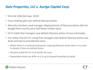 Gatz Properties, LLC v. Auriga Capital Corp.
• 59 A.3d 1206 (Del Supr. 2012)
• Case creating split over default fiduciary duties
• Minority members sued manager alleging breach of fiduciary duties after he
bought them out for price well below market value
• Ch Ct holds that managers owe default fiduciary duties of care and loyalty
• S Ct states that Ch Ct’s ruling that managers owe default fiduciary duties was
dicta and had no precedential value
– Where there is a contractual provision imposing fiduciary duties there is no need
to decide if there are default duties
– No party asked the Ch Ct to decide the issue
– Reasonable minds can differ so it is up to General Assembly to clarify
94
 