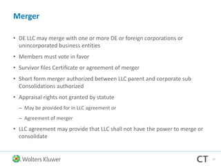 Merger
• DE LLC may merge with one or more DE or foreign corporations or
unincorporated business entities
• Members must vote in favor
• Survivor files Certificate or agreement of merger
• Short form merger authorized between LLC parent and corporate sub
Consolidations authorized
• Appraisal rights not granted by statute
– May be provided for in LLC agreement or
– Agreement of merger
• LLC agreement may provide that LLC shall not have the power to merge or
consolidate
97
 