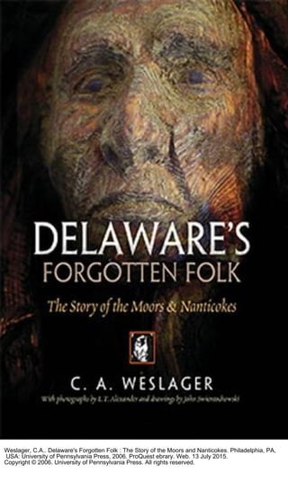 Weslager, C.A.. Delaware's Forgotten Folk : The Story of the Moors and Nanticokes. Philadelphia, PA,
USA: University of Pennsylvania Press, 2006. ProQuest ebrary. Web. 13 July 2015.
Copyright © 2006. University of Pennsylvania Press. All rights reserved.
 