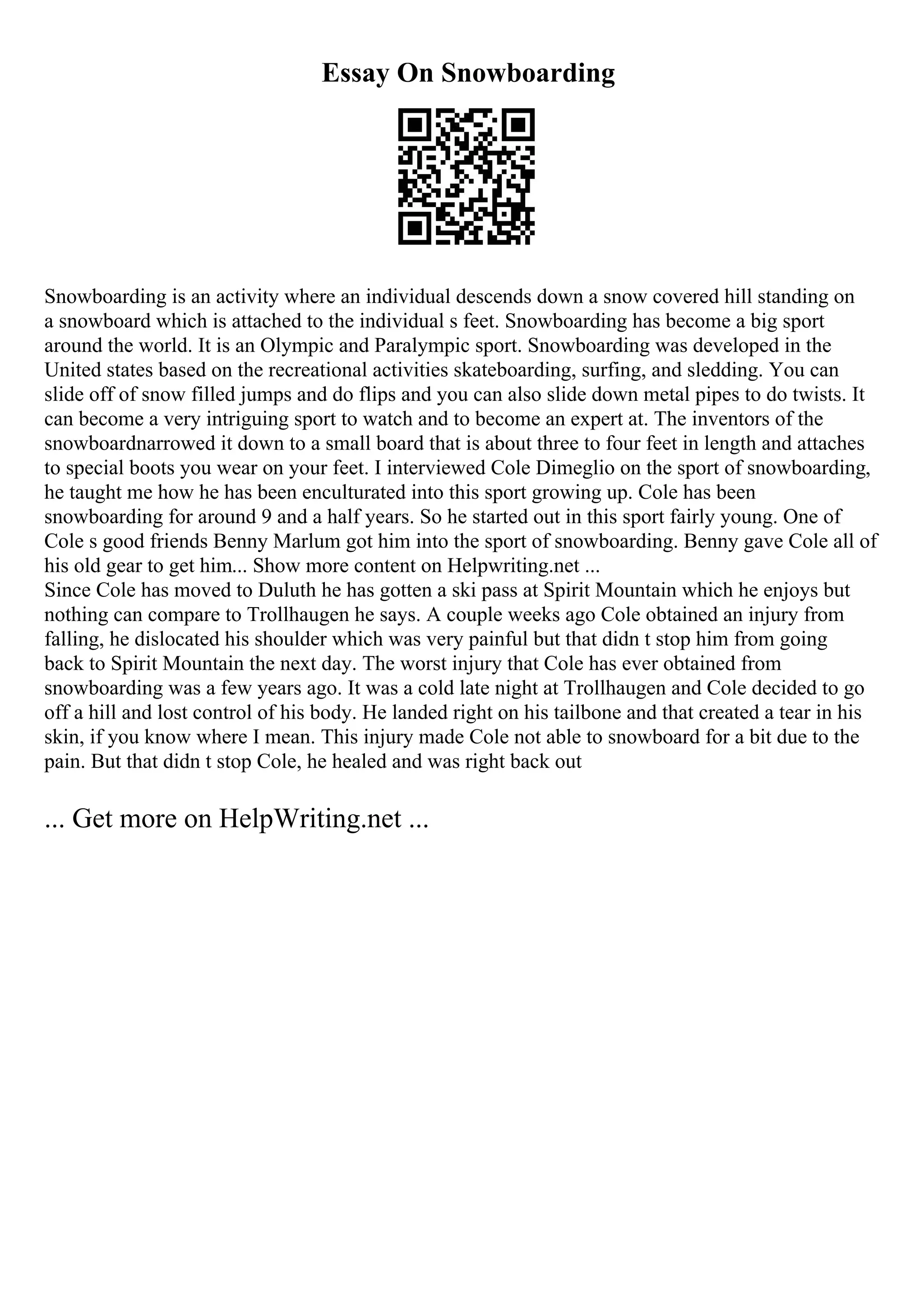 Essay On Snowboarding
Snowboarding is an activity where an individual descends down a snow covered hill standing on
a snowboard which is attached to the individual s feet. Snowboarding has become a big sport
around the world. It is an Olympic and Paralympic sport. Snowboarding was developed in the
United states based on the recreational activities skateboarding, surfing, and sledding. You can
slide off of snow filled jumps and do flips and you can also slide down metal pipes to do twists. It
can become a very intriguing sport to watch and to become an expert at. The inventors of the
snowboardnarrowed it down to a small board that is about three to four feet in length and attaches
to special boots you wear on your feet. I interviewed Cole Dimeglio on the sport of snowboarding,
he taught me how he has been enculturated into this sport growing up. Cole has been
snowboarding for around 9 and a half years. So he started out in this sport fairly young. One of
Cole s good friends Benny Marlum got him into the sport of snowboarding. Benny gave Cole all of
his old gear to get him... Show more content on Helpwriting.net ...
Since Cole has moved to Duluth he has gotten a ski pass at Spirit Mountain which he enjoys but
nothing can compare to Trollhaugen he says. A couple weeks ago Cole obtained an injury from
falling, he dislocated his shoulder which was very painful but that didn t stop him from going
back to Spirit Mountain the next day. The worst injury that Cole has ever obtained from
snowboarding was a few years ago. It was a cold late night at Trollhaugen and Cole decided to go
off a hill and lost control of his body. He landed right on his tailbone and that created a tear in his
skin, if you know where I mean. This injury made Cole not able to snowboard for a bit due to the
pain. But that didn t stop Cole, he healed and was right back out
... Get more on HelpWriting.net ...
 