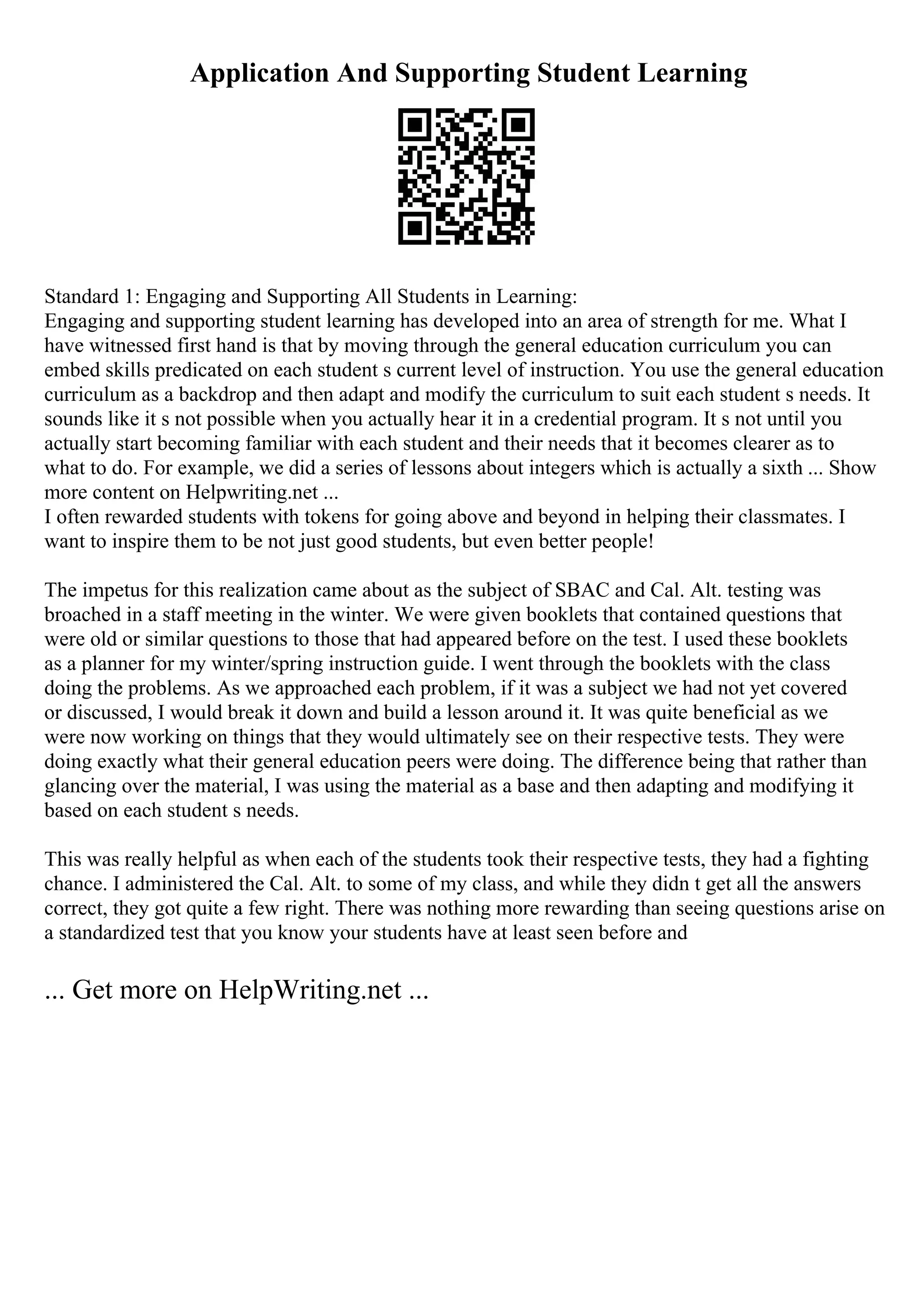 Application And Supporting Student Learning
Standard 1: Engaging and Supporting All Students in Learning:
Engaging and supporting student learning has developed into an area of strength for me. What I
have witnessed first hand is that by moving through the general education curriculum you can
embed skills predicated on each student s current level of instruction. You use the general education
curriculum as a backdrop and then adapt and modify the curriculum to suit each student s needs. It
sounds like it s not possible when you actually hear it in a credential program. It s not until you
actually start becoming familiar with each student and their needs that it becomes clearer as to
what to do. For example, we did a series of lessons about integers which is actually a sixth ... Show
more content on Helpwriting.net ...
I often rewarded students with tokens for going above and beyond in helping their classmates. I
want to inspire them to be not just good students, but even better people!
The impetus for this realization came about as the subject of SBAC and Cal. Alt. testing was
broached in a staff meeting in the winter. We were given booklets that contained questions that
were old or similar questions to those that had appeared before on the test. I used these booklets
as a planner for my winter/spring instruction guide. I went through the booklets with the class
doing the problems. As we approached each problem, if it was a subject we had not yet covered
or discussed, I would break it down and build a lesson around it. It was quite beneficial as we
were now working on things that they would ultimately see on their respective tests. They were
doing exactly what their general education peers were doing. The difference being that rather than
glancing over the material, I was using the material as a base and then adapting and modifying it
based on each student s needs.
This was really helpful as when each of the students took their respective tests, they had a fighting
chance. I administered the Cal. Alt. to some of my class, and while they didn t get all the answers
correct, they got quite a few right. There was nothing more rewarding than seeing questions arise on
a standardized test that you know your students have at least seen before and
... Get more on HelpWriting.net ...
 