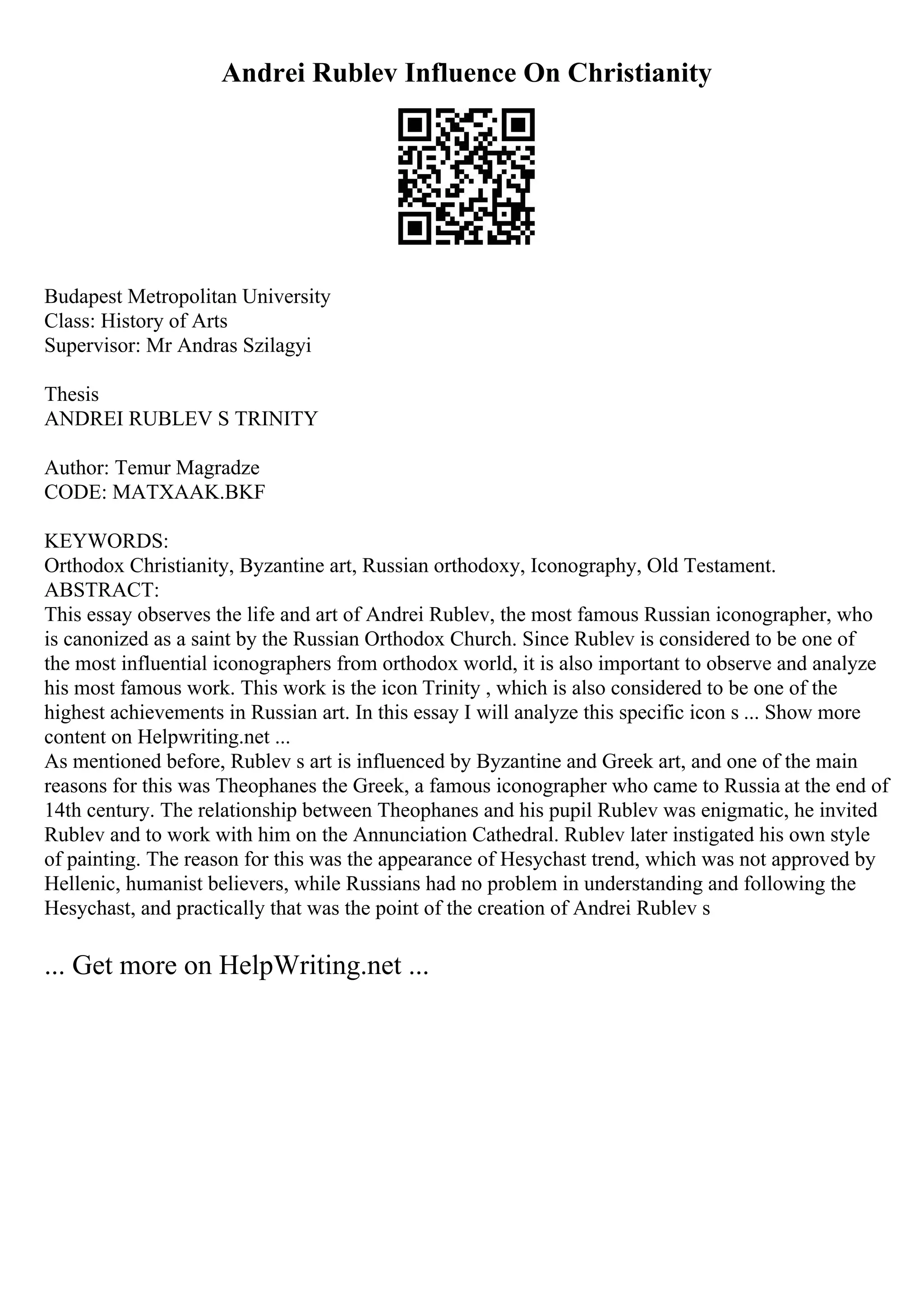 Andrei Rublev Influence On Christianity
Budapest Metropolitan University
Class: History of Arts
Supervisor: Mr Andras Szilagyi
Thesis
ANDREI RUBLEV S TRINITY
Author: Temur Magradze
CODE: MATXAAK.BKF
KEYWORDS:
Orthodox Christianity, Byzantine art, Russian orthodoxy, Iconography, Old Testament.
ABSTRACT:
This essay observes the life and art of Andrei Rublev, the most famous Russian iconographer, who
is canonized as a saint by the Russian Orthodox Church. Since Rublev is considered to be one of
the most influential iconographers from orthodox world, it is also important to observe and analyze
his most famous work. This work is the icon Trinity , which is also considered to be one of the
highest achievements in Russian art. In this essay I will analyze this specific icon s ... Show more
content on Helpwriting.net ...
As mentioned before, Rublev s art is influenced by Byzantine and Greek art, and one of the main
reasons for this was Theophanes the Greek, a famous iconographer who came to Russia at the end of
14th century. The relationship between Theophanes and his pupil Rublev was enigmatic, he invited
Rublev and to work with him on the Annunciation Cathedral. Rublev later instigated his own style
of painting. The reason for this was the appearance of Hesychast trend, which was not approved by
Hellenic, humanist believers, while Russians had no problem in understanding and following the
Hesychast, and practically that was the point of the creation of Andrei Rublev s
... Get more on HelpWriting.net ...
 