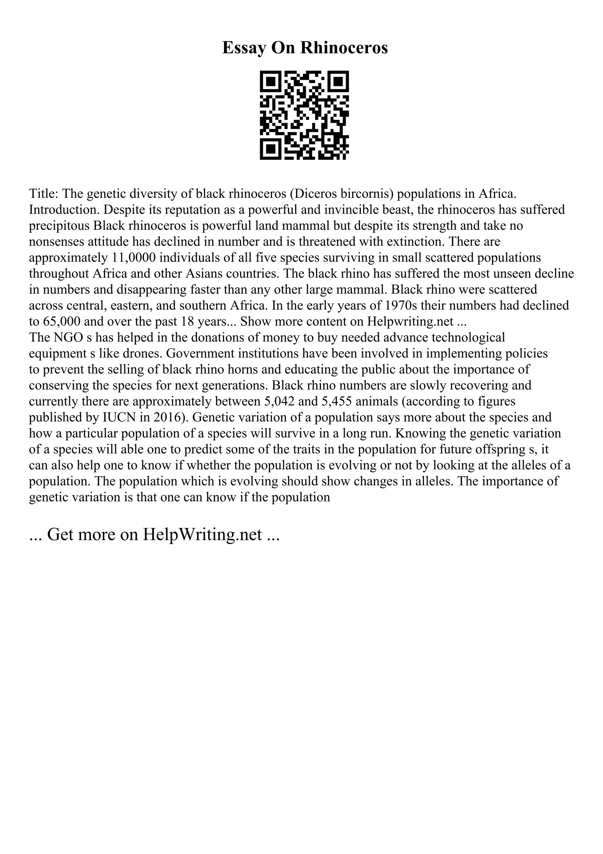 Essay On Rhinoceros
Title: The genetic diversity of black rhinoceros (Diceros bircornis) populations in Africa.
Introduction. Despite its reputation as a powerful and invincible beast, the rhinoceros has suffered
precipitous Black rhinoceros is powerful land mammal but despite its strength and take no
nonsenses attitude has declined in number and is threatened with extinction. There are
approximately 11,0000 individuals of all five species surviving in small scattered populations
throughout Africa and other Asians countries. The black rhino has suffered the most unseen decline
in numbers and disappearing faster than any other large mammal. Black rhino were scattered
across central, eastern, and southern Africa. In the early years of 1970s their numbers had declined
to 65,000 and over the past 18 years... Show more content on Helpwriting.net ...
The NGO s has helped in the donations of money to buy needed advance technological
equipment s like drones. Government institutions have been involved in implementing policies
to prevent the selling of black rhino horns and educating the public about the importance of
conserving the species for next generations. Black rhino numbers are slowly recovering and
currently there are approximately between 5,042 and 5,455 animals (according to figures
published by IUCN in 2016). Genetic variation of a population says more about the species and
how a particular population of a species will survive in a long run. Knowing the genetic variation
of a species will able one to predict some of the traits in the population for future offspring s, it
can also help one to know if whether the population is evolving or not by looking at the alleles of a
population. The population which is evolving should show changes in alleles. The importance of
genetic variation is that one can know if the population
... Get more on HelpWriting.net ...
 