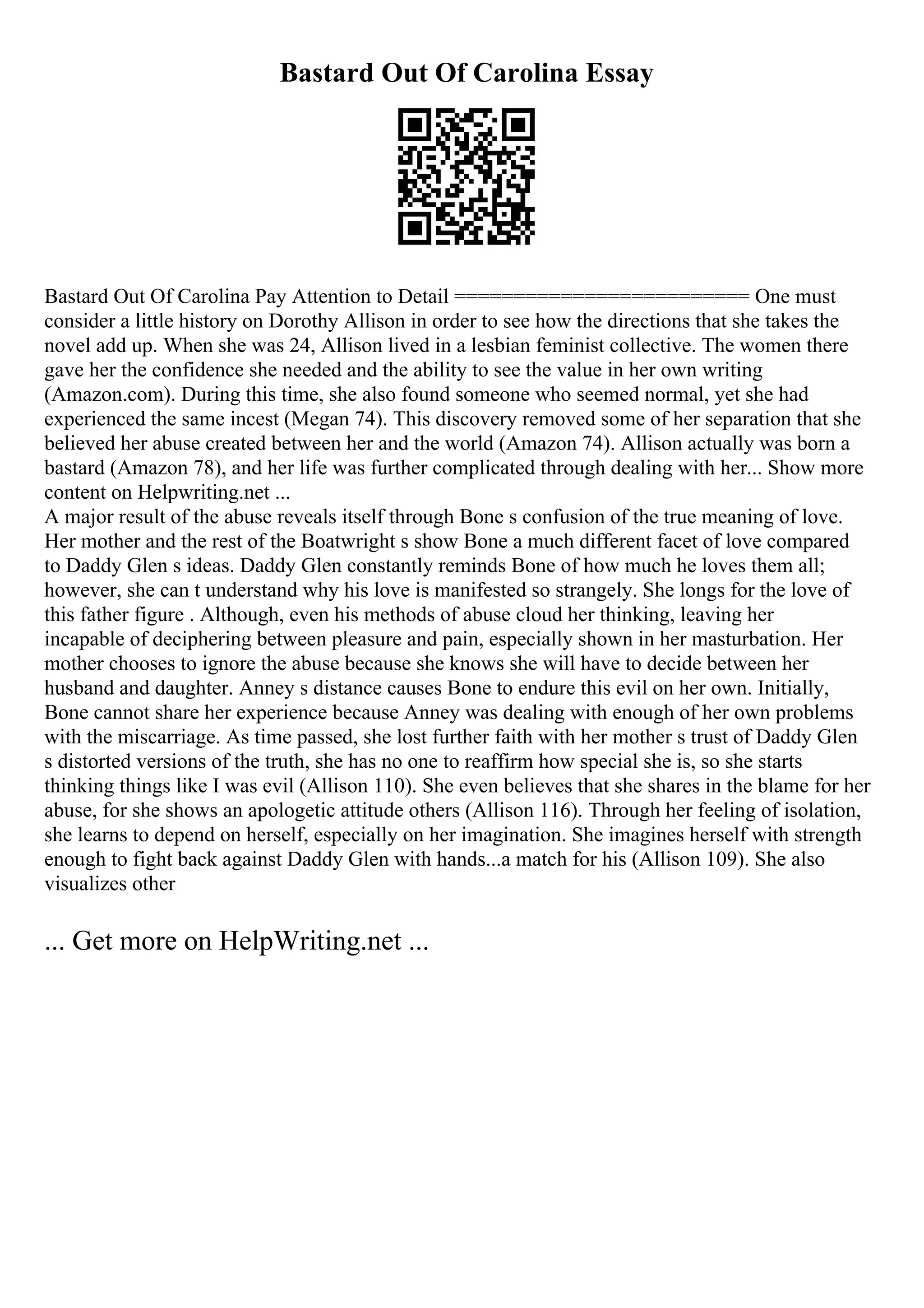 Bastard Out Of Carolina Essay
Bastard Out Of Carolina Pay Attention to Detail ========================= One must
consider a little history on Dorothy Allison in order to see how the directions that she takes the
novel add up. When she was 24, Allison lived in a lesbian feminist collective. The women there
gave her the confidence she needed and the ability to see the value in her own writing
(Amazon.com). During this time, she also found someone who seemed normal, yet she had
experienced the same incest (Megan 74). This discovery removed some of her separation that she
believed her abuse created between her and the world (Amazon 74). Allison actually was born a
bastard (Amazon 78), and her life was further complicated through dealing with her... Show more
content on Helpwriting.net ...
A major result of the abuse reveals itself through Bone s confusion of the true meaning of love.
Her mother and the rest of the Boatwright s show Bone a much different facet of love compared
to Daddy Glen s ideas. Daddy Glen constantly reminds Bone of how much he loves them all;
however, she can t understand why his love is manifested so strangely. She longs for the love of
this father figure . Although, even his methods of abuse cloud her thinking, leaving her
incapable of deciphering between pleasure and pain, especially shown in her masturbation. Her
mother chooses to ignore the abuse because she knows she will have to decide between her
husband and daughter. Anney s distance causes Bone to endure this evil on her own. Initially,
Bone cannot share her experience because Anney was dealing with enough of her own problems
with the miscarriage. As time passed, she lost further faith with her mother s trust of Daddy Glen
s distorted versions of the truth, she has no one to reaffirm how special she is, so she starts
thinking things like I was evil (Allison 110). She even believes that she shares in the blame for her
abuse, for she shows an apologetic attitude others (Allison 116). Through her feeling of isolation,
she learns to depend on herself, especially on her imagination. She imagines herself with strength
enough to fight back against Daddy Glen with hands...a match for his (Allison 109). She also
visualizes other
... Get more on HelpWriting.net ...
 