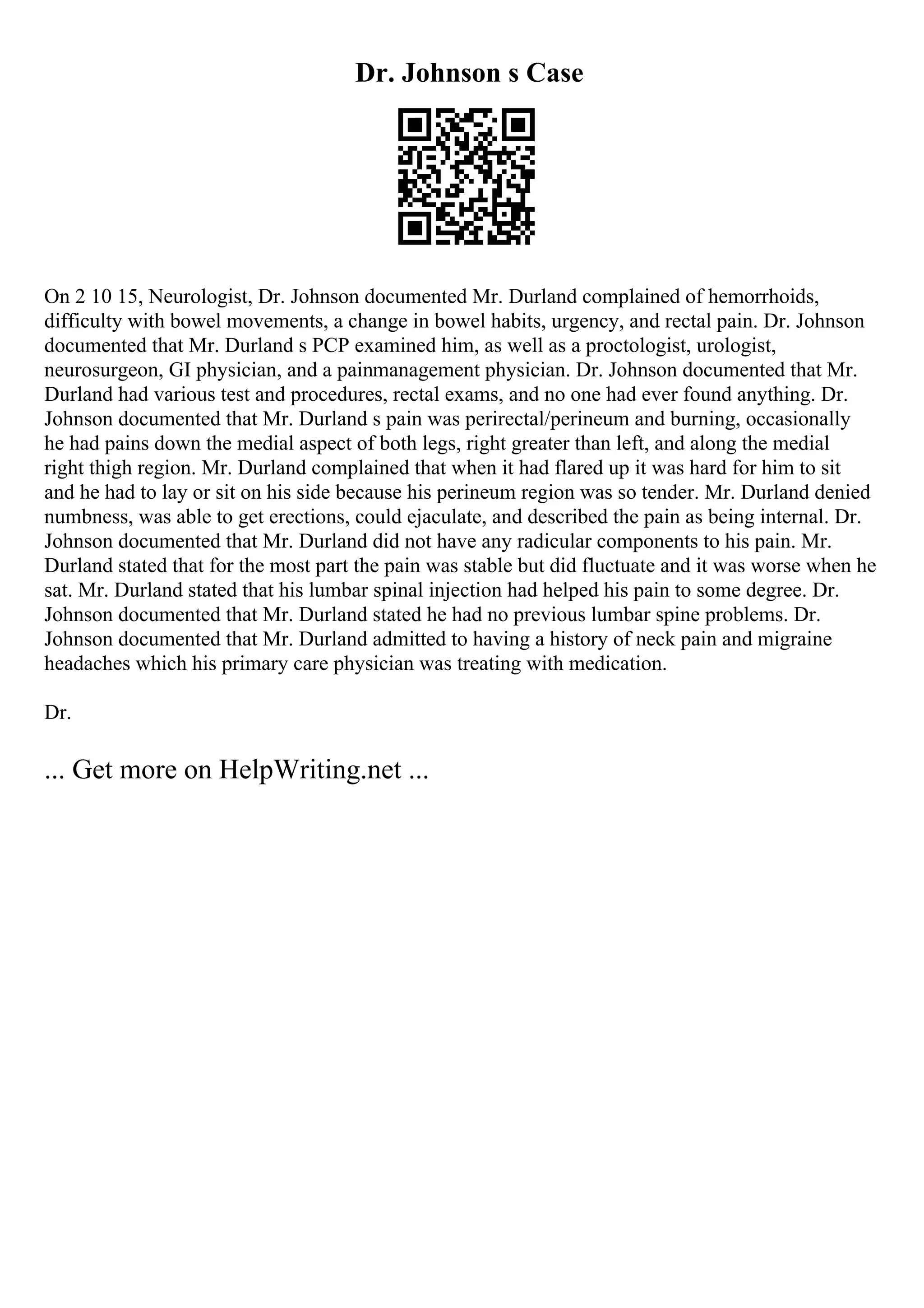 Dr. Johnson s Case
On 2 10 15, Neurologist, Dr. Johnson documented Mr. Durland complained of hemorrhoids,
difficulty with bowel movements, a change in bowel habits, urgency, and rectal pain. Dr. Johnson
documented that Mr. Durland s PCP examined him, as well as a proctologist, urologist,
neurosurgeon, GI physician, and a painmanagement physician. Dr. Johnson documented that Mr.
Durland had various test and procedures, rectal exams, and no one had ever found anything. Dr.
Johnson documented that Mr. Durland s pain was perirectal/perineum and burning, occasionally
he had pains down the medial aspect of both legs, right greater than left, and along the medial
right thigh region. Mr. Durland complained that when it had flared up it was hard for him to sit
and he had to lay or sit on his side because his perineum region was so tender. Mr. Durland denied
numbness, was able to get erections, could ejaculate, and described the pain as being internal. Dr.
Johnson documented that Mr. Durland did not have any radicular components to his pain. Mr.
Durland stated that for the most part the pain was stable but did fluctuate and it was worse when he
sat. Mr. Durland stated that his lumbar spinal injection had helped his pain to some degree. Dr.
Johnson documented that Mr. Durland stated he had no previous lumbar spine problems. Dr.
Johnson documented that Mr. Durland admitted to having a history of neck pain and migraine
headaches which his primary care physician was treating with medication.
Dr.
... Get more on HelpWriting.net ...
 