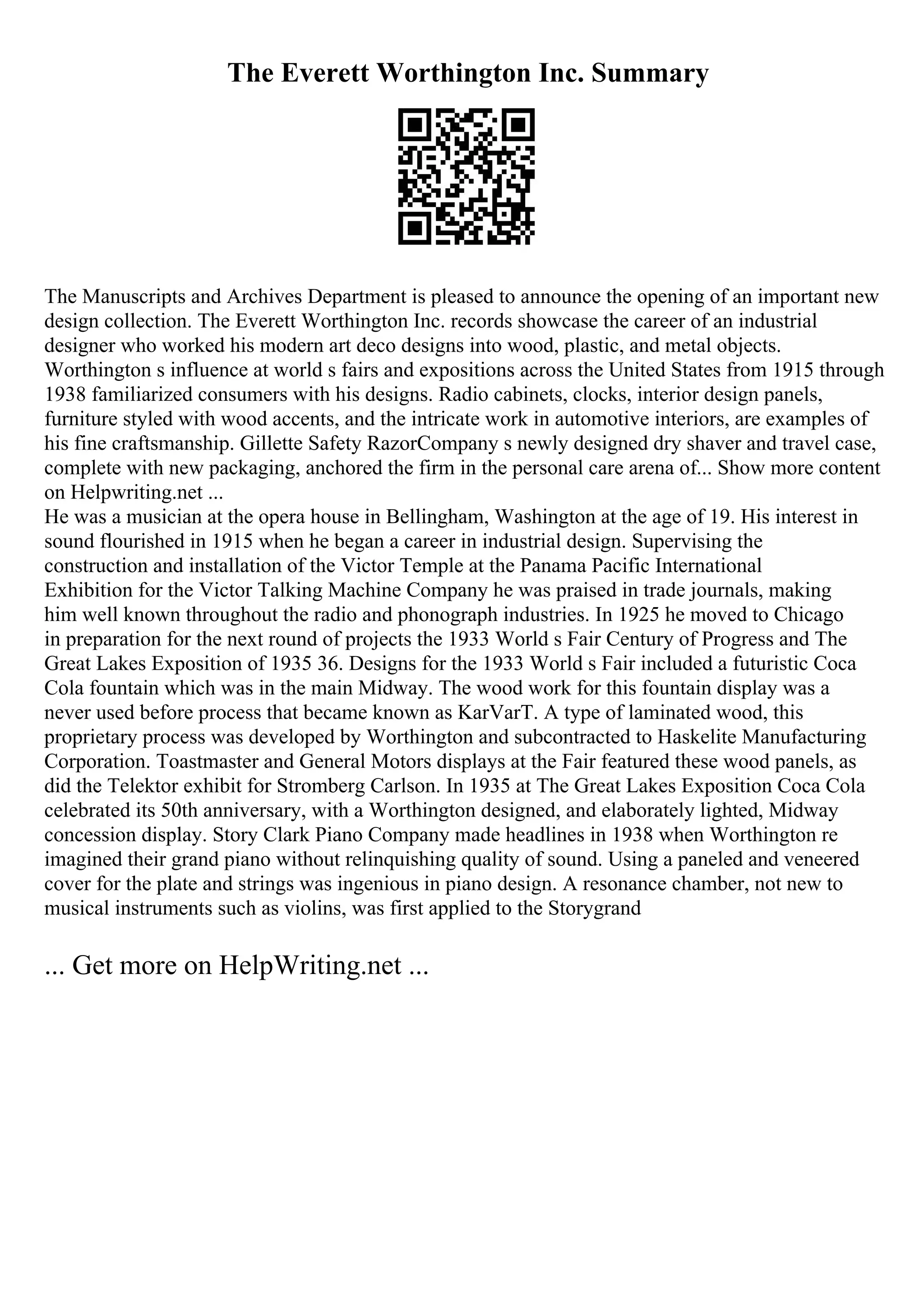 The Everett Worthington Inc. Summary
The Manuscripts and Archives Department is pleased to announce the opening of an important new
design collection. The Everett Worthington Inc. records showcase the career of an industrial
designer who worked his modern art deco designs into wood, plastic, and metal objects.
Worthington s influence at world s fairs and expositions across the United States from 1915 through
1938 familiarized consumers with his designs. Radio cabinets, clocks, interior design panels,
furniture styled with wood accents, and the intricate work in automotive interiors, are examples of
his fine craftsmanship. Gillette Safety RazorCompany s newly designed dry shaver and travel case,
complete with new packaging, anchored the firm in the personal care arena of... Show more content
on Helpwriting.net ...
He was a musician at the opera house in Bellingham, Washington at the age of 19. His interest in
sound flourished in 1915 when he began a career in industrial design. Supervising the
construction and installation of the Victor Temple at the Panama Pacific International
Exhibition for the Victor Talking Machine Company he was praised in trade journals, making
him well known throughout the radio and phonograph industries. In 1925 he moved to Chicago
in preparation for the next round of projects the 1933 World s Fair Century of Progress and The
Great Lakes Exposition of 1935 36. Designs for the 1933 World s Fair included a futuristic Coca
Cola fountain which was in the main Midway. The wood work for this fountain display was a
never used before process that became known as KarVarT. A type of laminated wood, this
proprietary process was developed by Worthington and subcontracted to Haskelite Manufacturing
Corporation. Toastmaster and General Motors displays at the Fair featured these wood panels, as
did the Telektor exhibit for Stromberg Carlson. In 1935 at The Great Lakes Exposition Coca Cola
celebrated its 50th anniversary, with a Worthington designed, and elaborately lighted, Midway
concession display. Story Clark Piano Company made headlines in 1938 when Worthington re
imagined their grand piano without relinquishing quality of sound. Using a paneled and veneered
cover for the plate and strings was ingenious in piano design. A resonance chamber, not new to
musical instruments such as violins, was first applied to the Storygrand
... Get more on HelpWriting.net ...
 