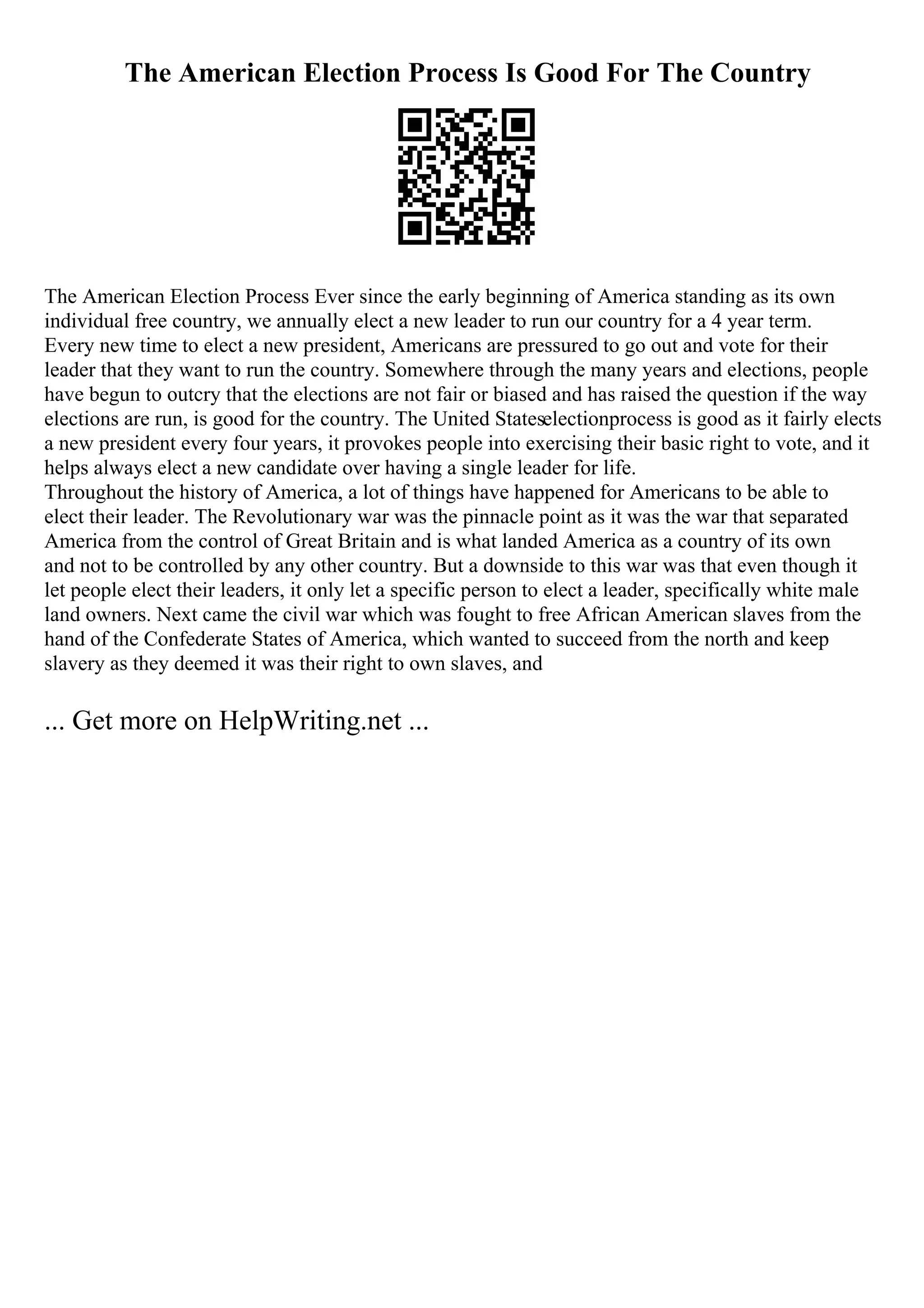 The American Election Process Is Good For The Country
The American Election Process Ever since the early beginning of America standing as its own
individual free country, we annually elect a new leader to run our country for a 4 year term.
Every new time to elect a new president, Americans are pressured to go out and vote for their
leader that they want to run the country. Somewhere through the many years and elections, people
have begun to outcry that the elections are not fair or biased and has raised the question if the way
elections are run, is good for the country. The United Stateselectionprocess is good as it fairly elects
a new president every four years, it provokes people into exercising their basic right to vote, and it
helps always elect a new candidate over having a single leader for life.
Throughout the history of America, a lot of things have happened for Americans to be able to
elect their leader. The Revolutionary war was the pinnacle point as it was the war that separated
America from the control of Great Britain and is what landed America as a country of its own
and not to be controlled by any other country. But a downside to this war was that even though it
let people elect their leaders, it only let a specific person to elect a leader, specifically white male
land owners. Next came the civil war which was fought to free African American slaves from the
hand of the Confederate States of America, which wanted to succeed from the north and keep
slavery as they deemed it was their right to own slaves, and
... Get more on HelpWriting.net ...
 