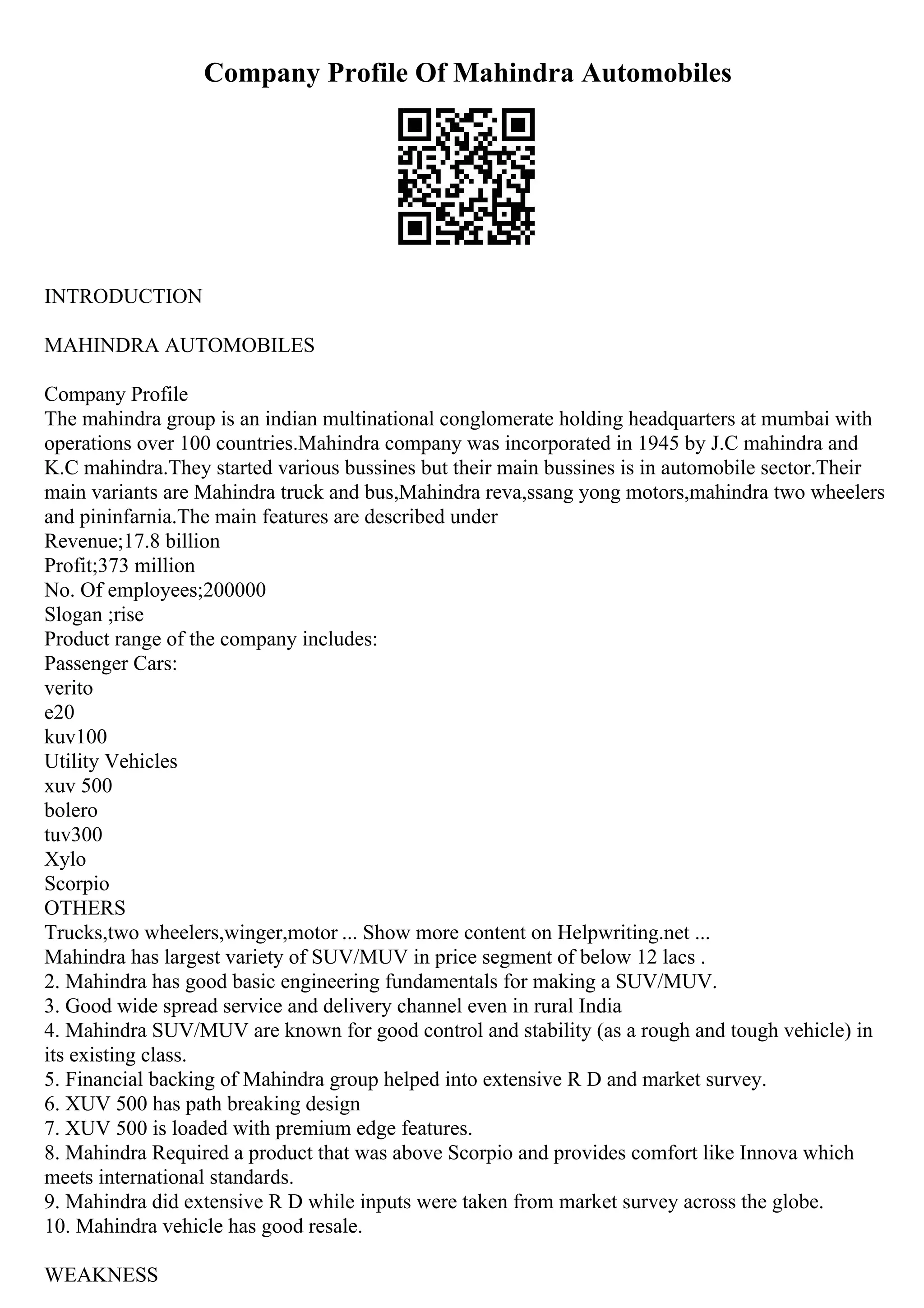 Company Profile Of Mahindra Automobiles
INTRODUCTION
MAHINDRA AUTOMOBILES
Company Profile
The mahindra group is an indian multinational conglomerate holding headquarters at mumbai with
operations over 100 countries.Mahindra company was incorporated in 1945 by J.C mahindra and
K.C mahindra.They started various bussines but their main bussines is in automobile sector.Their
main variants are Mahindra truck and bus,Mahindra reva,ssang yong motors,mahindra two wheelers
and pininfarnia.The main features are described under
Revenue;17.8 billion
Profit;373 million
No. Of employees;200000
Slogan ;rise
Product range of the company includes:
Passenger Cars:
verito
e20
kuv100
Utility Vehicles
xuv 500
bolero
tuv300
Xylo
Scorpio
OTHERS
Trucks,two wheelers,winger,motor ... Show more content on Helpwriting.net ...
Mahindra has largest variety of SUV/MUV in price segment of below 12 lacs .
2. Mahindra has good basic engineering fundamentals for making a SUV/MUV.
3. Good wide spread service and delivery channel even in rural India
4. Mahindra SUV/MUV are known for good control and stability (as a rough and tough vehicle) in
its existing class.
5. Financial backing of Mahindra group helped into extensive R D and market survey.
6. XUV 500 has path breaking design
7. XUV 500 is loaded with premium edge features.
8. Mahindra Required a product that was above Scorpio and provides comfort like Innova which
meets international standards.
9. Mahindra did extensive R D while inputs were taken from market survey across the globe.
10. Mahindra vehicle has good resale.
WEAKNESS
 