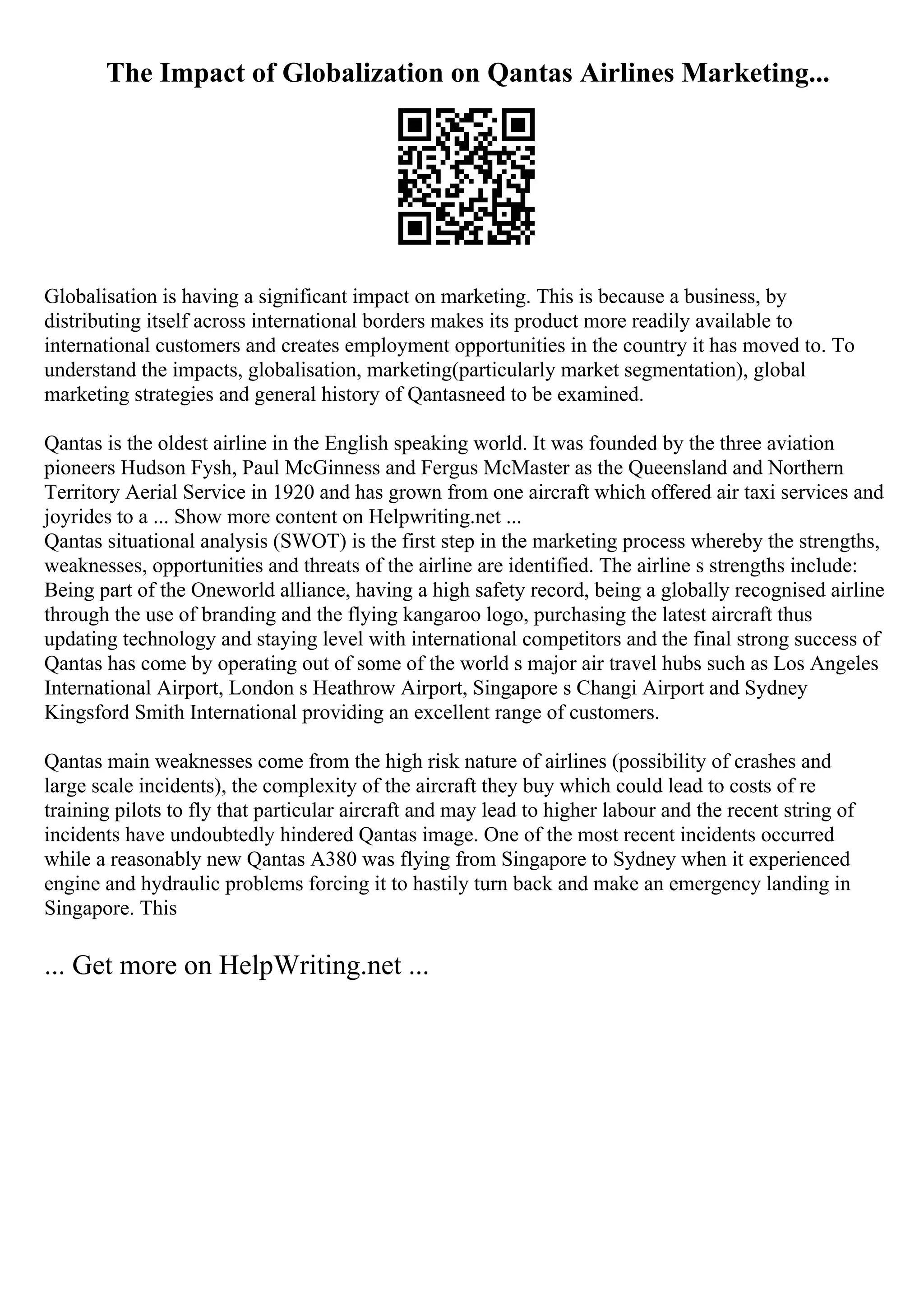 The Impact of Globalization on Qantas Airlines Marketing...
Globalisation is having a significant impact on marketing. This is because a business, by
distributing itself across international borders makes its product more readily available to
international customers and creates employment opportunities in the country it has moved to. To
understand the impacts, globalisation, marketing(particularly market segmentation), global
marketing strategies and general history of Qantasneed to be examined.
Qantas is the oldest airline in the English speaking world. It was founded by the three aviation
pioneers Hudson Fysh, Paul McGinness and Fergus McMaster as the Queensland and Northern
Territory Aerial Service in 1920 and has grown from one aircraft which offered air taxi services and
joyrides to a ... Show more content on Helpwriting.net ...
Qantas situational analysis (SWOT) is the first step in the marketing process whereby the strengths,
weaknesses, opportunities and threats of the airline are identified. The airline s strengths include:
Being part of the Oneworld alliance, having a high safety record, being a globally recognised airline
through the use of branding and the flying kangaroo logo, purchasing the latest aircraft thus
updating technology and staying level with international competitors and the final strong success of
Qantas has come by operating out of some of the world s major air travel hubs such as Los Angeles
International Airport, London s Heathrow Airport, Singapore s Changi Airport and Sydney
Kingsford Smith International providing an excellent range of customers.
Qantas main weaknesses come from the high risk nature of airlines (possibility of crashes and
large scale incidents), the complexity of the aircraft they buy which could lead to costs of re
training pilots to fly that particular aircraft and may lead to higher labour and the recent string of
incidents have undoubtedly hindered Qantas image. One of the most recent incidents occurred
while a reasonably new Qantas A380 was flying from Singapore to Sydney when it experienced
engine and hydraulic problems forcing it to hastily turn back and make an emergency landing in
Singapore. This
... Get more on HelpWriting.net ...
 
