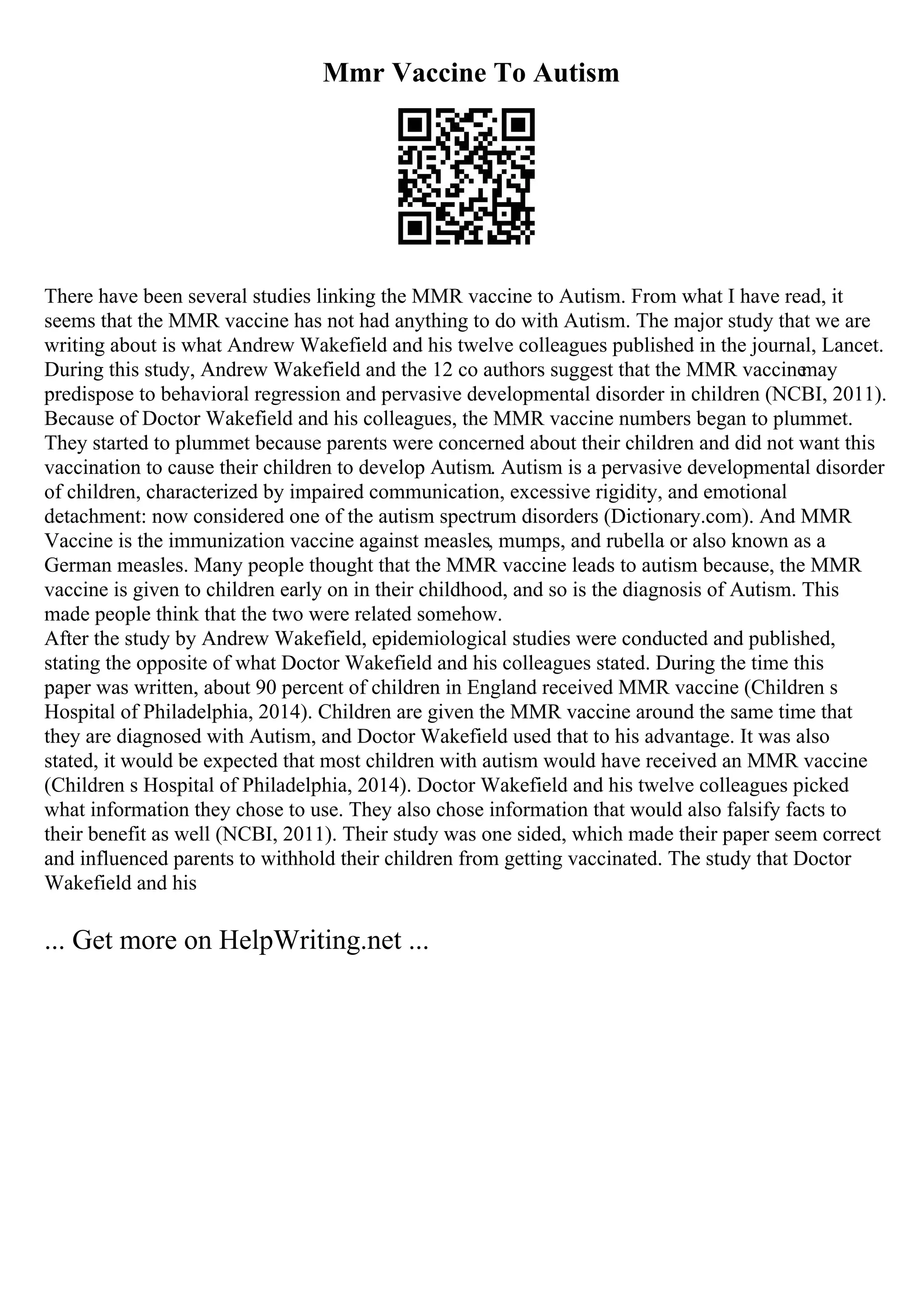 Mmr Vaccine To Autism
There have been several studies linking the MMR vaccine to Autism. From what I have read, it
seems that the MMR vaccine has not had anything to do with Autism. The major study that we are
writing about is what Andrew Wakefield and his twelve colleagues published in the journal, Lancet.
During this study, Andrew Wakefield and the 12 co authors suggest that the MMR vaccine
may
predispose to behavioral regression and pervasive developmental disorder in children (NCBI, 2011).
Because of Doctor Wakefield and his colleagues, the MMR vaccine numbers began to plummet.
They started to plummet because parents were concerned about their children and did not want this
vaccination to cause their children to develop Autism. Autism is a pervasive developmental disorder
of children, characterized by impaired communication, excessive rigidity, and emotional
detachment: now considered one of the autism spectrum disorders (Dictionary.com). And MMR
Vaccine is the immunization vaccine against measles, mumps, and rubella or also known as a
German measles. Many people thought that the MMR vaccine leads to autism because, the MMR
vaccine is given to children early on in their childhood, and so is the diagnosis of Autism. This
made people think that the two were related somehow.
After the study by Andrew Wakefield, epidemiological studies were conducted and published,
stating the opposite of what Doctor Wakefield and his colleagues stated. During the time this
paper was written, about 90 percent of children in England received MMR vaccine (Children s
Hospital of Philadelphia, 2014). Children are given the MMR vaccine around the same time that
they are diagnosed with Autism, and Doctor Wakefield used that to his advantage. It was also
stated, it would be expected that most children with autism would have received an MMR vaccine
(Children s Hospital of Philadelphia, 2014). Doctor Wakefield and his twelve colleagues picked
what information they chose to use. They also chose information that would also falsify facts to
their benefit as well (NCBI, 2011). Their study was one sided, which made their paper seem correct
and influenced parents to withhold their children from getting vaccinated. The study that Doctor
Wakefield and his
... Get more on HelpWriting.net ...
 
