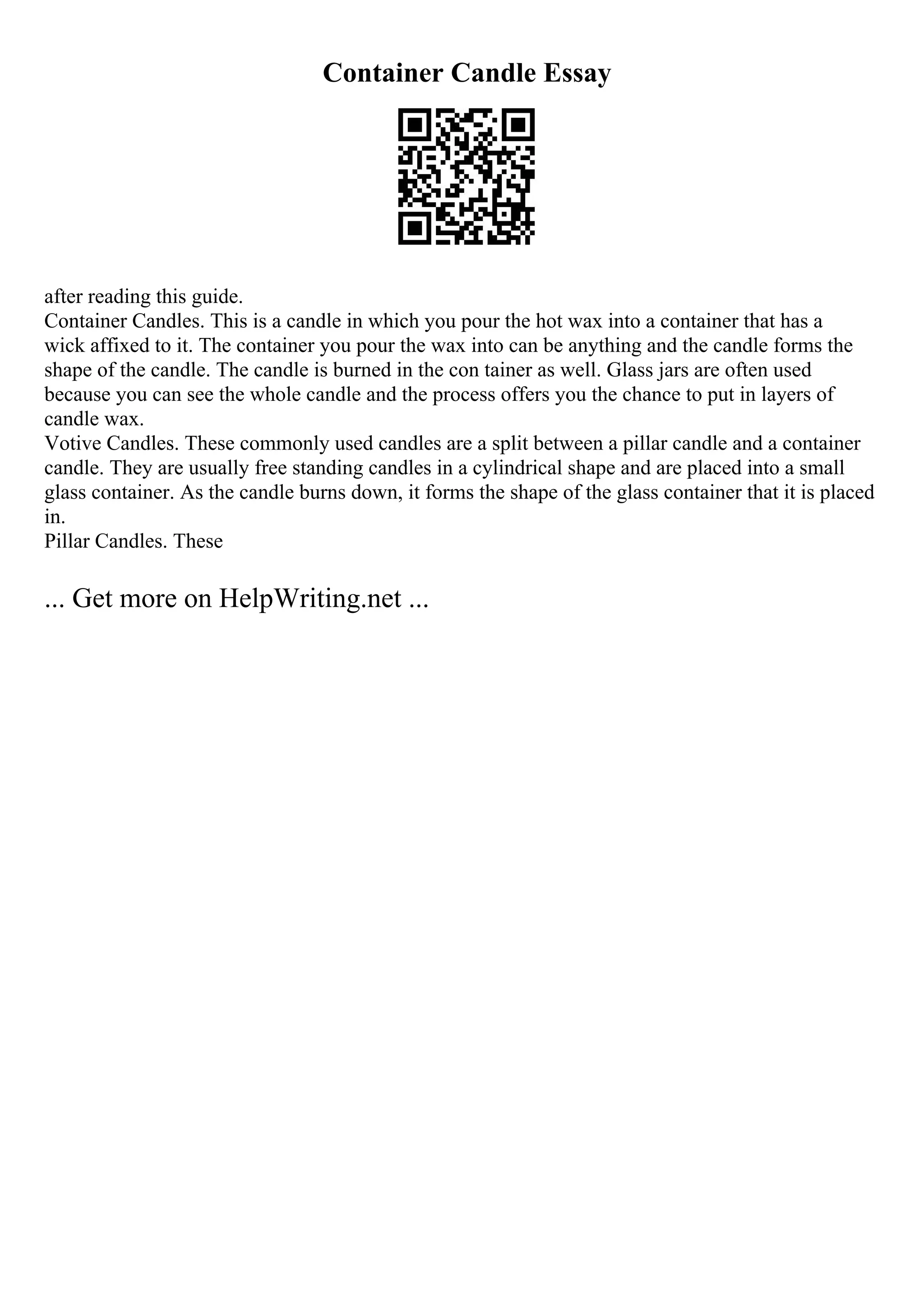 Container Candle Essay
after reading this guide.
Container Candles. This is a candle in which you pour the hot wax into a container that has a
wick affixed to it. The container you pour the wax into can be anything and the candle forms the
shape of the candle. The candle is burned in the con tainer as well. Glass jars are often used
because you can see the whole candle and the process offers you the chance to put in layers of
candle wax.
Votive Candles. These commonly used candles are a split between a pillar candle and a container
candle. They are usually free standing candles in a cylindrical shape and are placed into a small
glass container. As the candle burns down, it forms the shape of the glass container that it is placed
in.
Pillar Candles. These
... Get more on HelpWriting.net ...
 